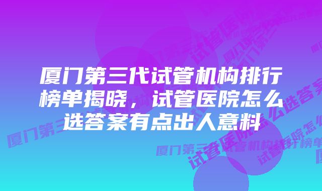 厦门第三代试管机构排行榜单揭晓，试管医院怎么选答案有点出人意料