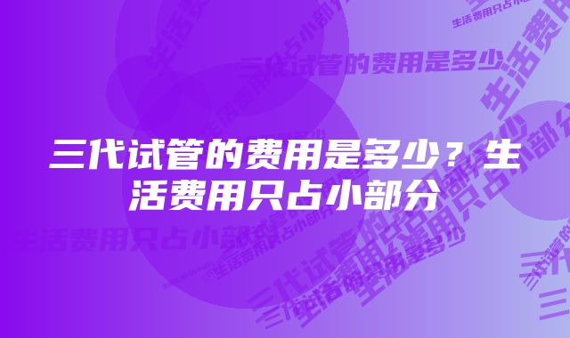 三代试管的费用是多少？生活费用只占小部分