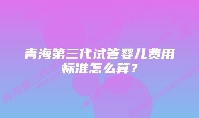 青海第三代试管婴儿费用标准怎么算？