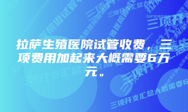 拉萨生殖医院试管收费，三项费用加起来大概需要6万元。