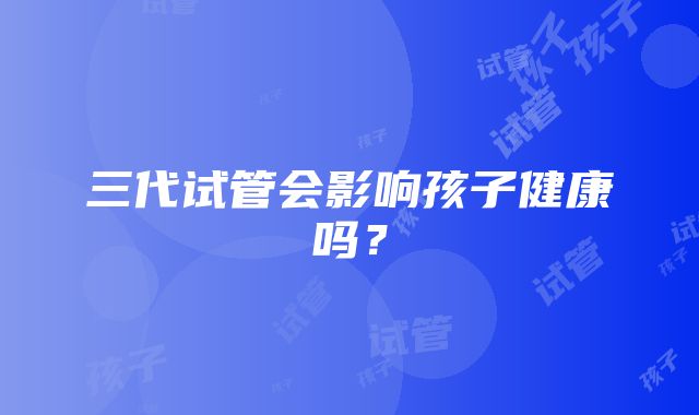 三代试管会影响孩子健康吗？