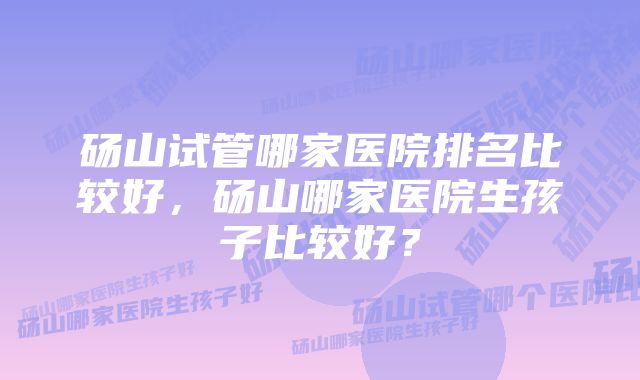 砀山试管哪家医院排名比较好，砀山哪家医院生孩子比较好？