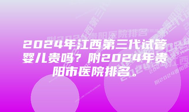 2024年江西第三代试管婴儿贵吗？附2024年贵阳市医院排名。