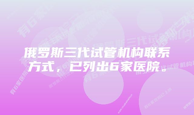 俄罗斯三代试管机构联系方式，已列出6家医院。