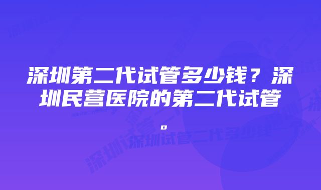 深圳第二代试管多少钱？深圳民营医院的第二代试管。