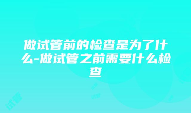 做试管前的检查是为了什么-做试管之前需要什么检查