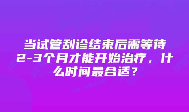 当试管刮诊结束后需等待2-3个月才能开始治疗，什么时间最合适？