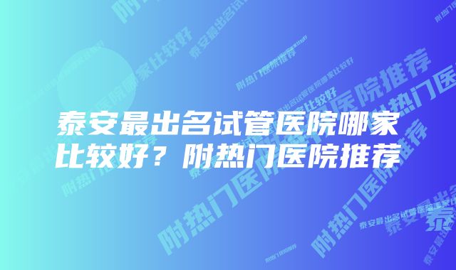 泰安最出名试管医院哪家比较好？附热门医院推荐