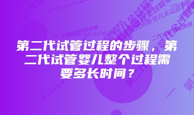 第二代试管过程的步骤，第二代试管婴儿整个过程需要多长时间？