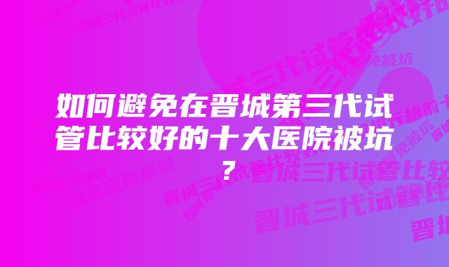 如何避免在晋城第三代试管比较好的十大医院被坑？