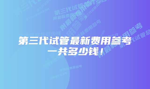 第三代试管最新费用参考一共多少钱！