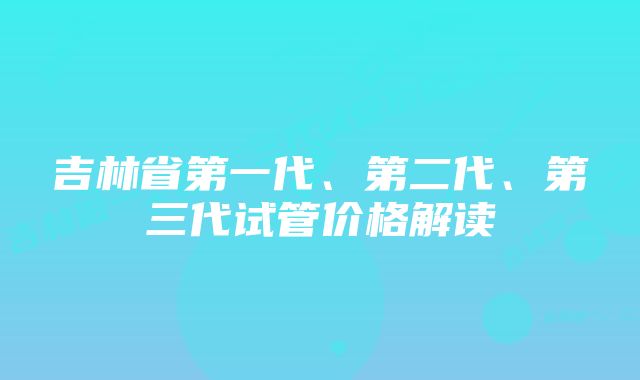 吉林省第一代、第二代、第三代试管价格解读