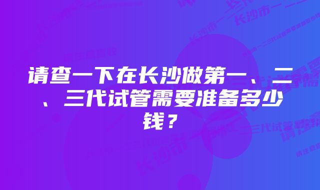 请查一下在长沙做第一、二、三代试管需要准备多少钱？