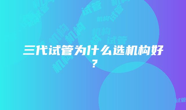 三代试管为什么选机构好？