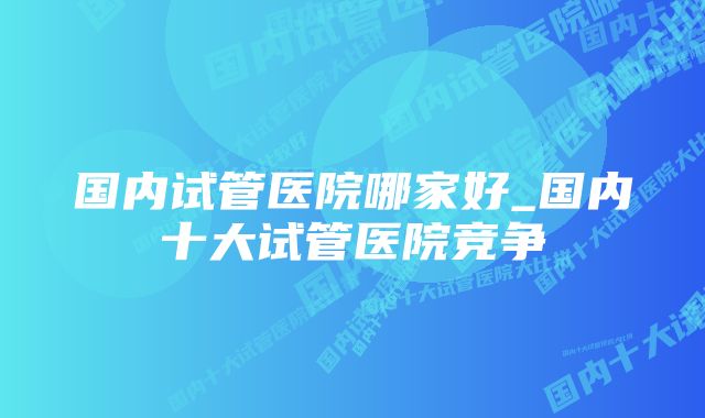 国内试管医院哪家好_国内十大试管医院竞争