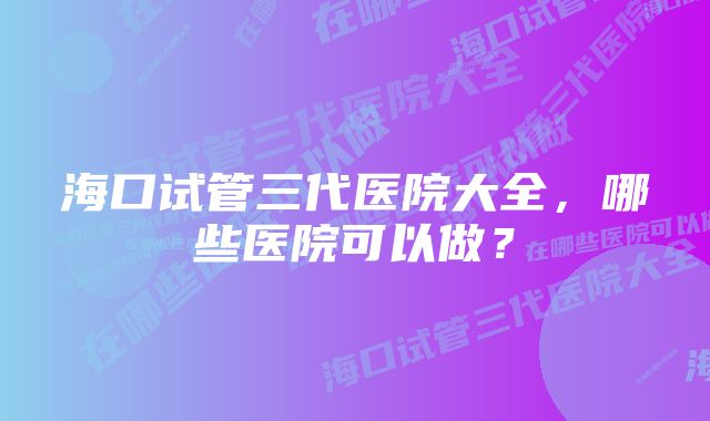 海口试管三代医院大全，哪些医院可以做？