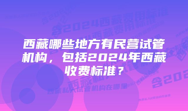 西藏哪些地方有民营试管机构，包括2024年西藏收费标准？