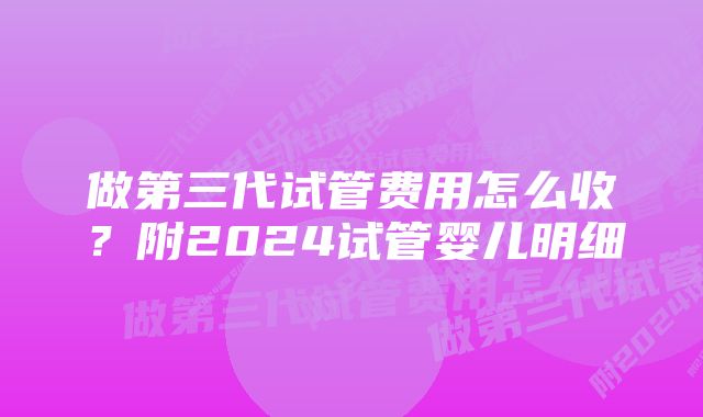 做第三代试管费用怎么收？附2024试管婴儿明细