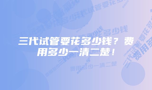 三代试管要花多少钱？费用多少一清二楚！