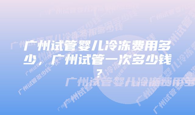 广州试管婴儿冷冻费用多少，广州试管一次多少钱？