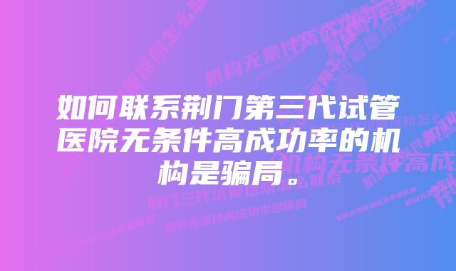 如何联系荆门第三代试管医院无条件高成功率的机构是骗局。