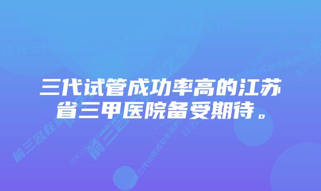 三代试管成功率高的江苏省三甲医院备受期待。