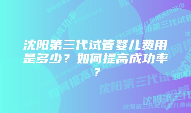 沈阳第三代试管婴儿费用是多少？如何提高成功率？