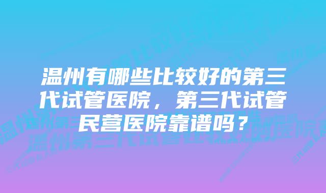 温州有哪些比较好的第三代试管医院，第三代试管民营医院靠谱吗？