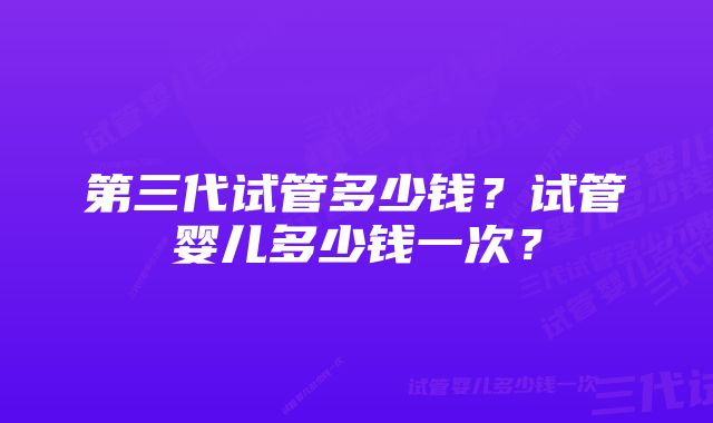 第三代试管多少钱？试管婴儿多少钱一次？