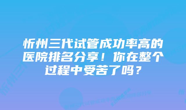 忻州三代试管成功率高的医院排名分享！你在整个过程中受苦了吗？