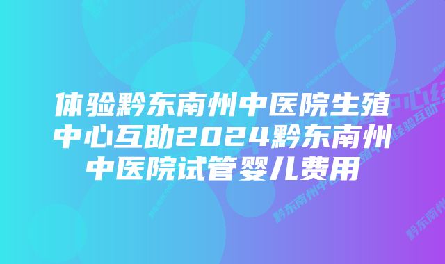 体验黔东南州中医院生殖中心互助2024黔东南州中医院试管婴儿费用