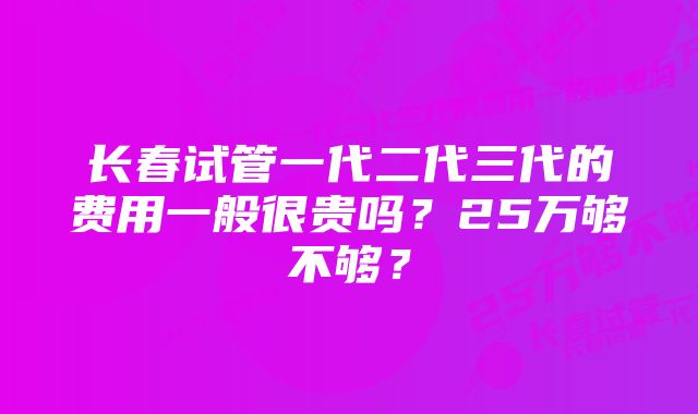 长春试管一代二代三代的费用一般很贵吗？25万够不够？