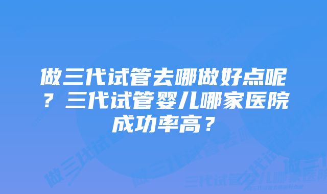 做三代试管去哪做好点呢？三代试管婴儿哪家医院成功率高？