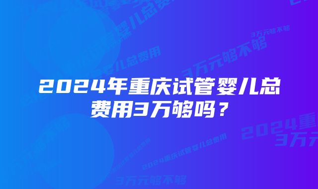 2024年重庆试管婴儿总费用3万够吗？