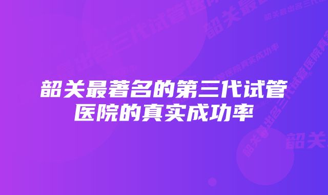 韶关最著名的第三代试管医院的真实成功率