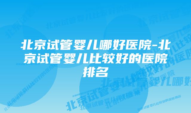 北京试管婴儿哪好医院-北京试管婴儿比较好的医院排名