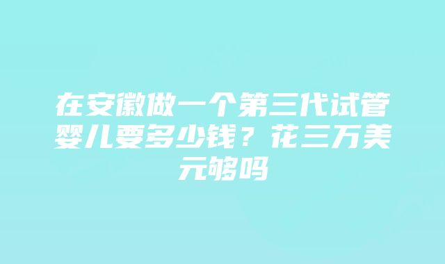 在安徽做一个第三代试管婴儿要多少钱？花三万美元够吗