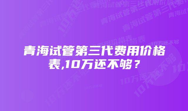 青海试管第三代费用价格表,10万还不够？