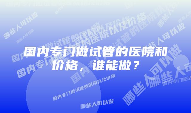 国内专门做试管的医院和价格，谁能做？