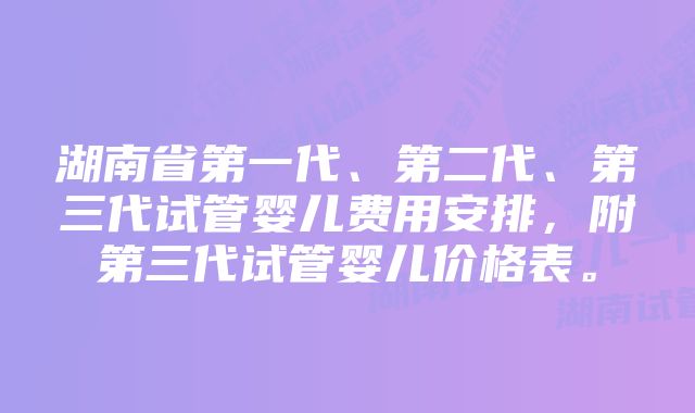 湖南省第一代、第二代、第三代试管婴儿费用安排，附第三代试管婴儿价格表。