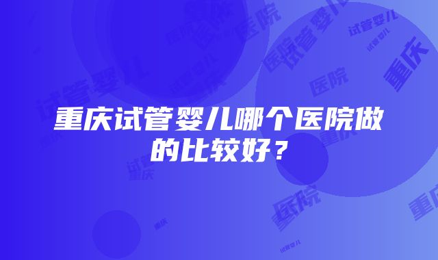 重庆试管婴儿哪个医院做的比较好？