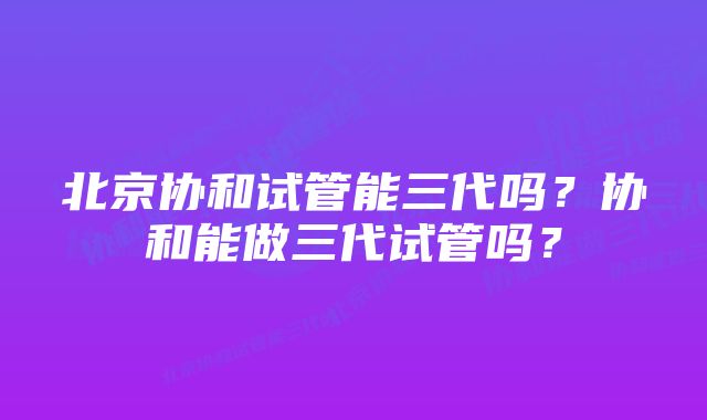 北京协和试管能三代吗？协和能做三代试管吗？