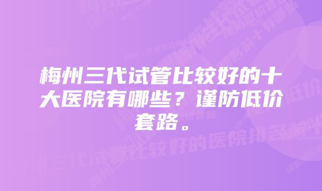 梅州三代试管比较好的十大医院有哪些？谨防低价套路。