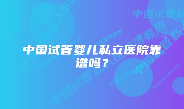 中国试管婴儿私立医院靠谱吗？