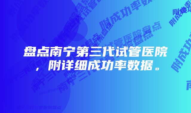 盘点南宁第三代试管医院，附详细成功率数据。