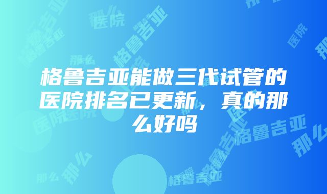 格鲁吉亚能做三代试管的医院排名已更新，真的那么好吗