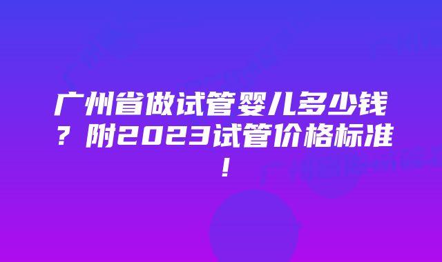 广州省做试管婴儿多少钱？附2023试管价格标准！