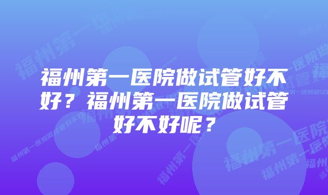 福州第一医院做试管好不好？福州第一医院做试管好不好呢？