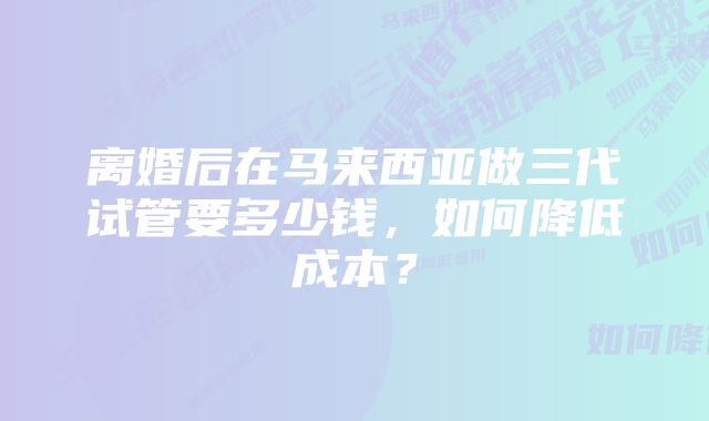 离婚后在马来西亚做三代试管要多少钱，如何降低成本？