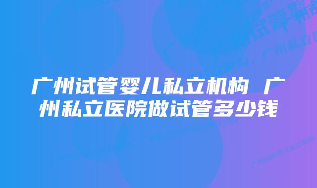 广州试管婴儿私立机构 广州私立医院做试管多少钱